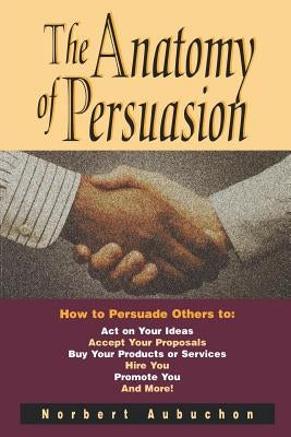 The Anatomy of Persuasion: How to Persuade Others to Act on Your Ideas, Accept Your Proposals, Buy Your Products or Services, Hire You, Promote Y by Aubuchon, Norbert