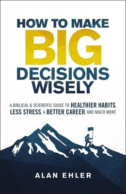 How to Make Big Decisions Wisely: A Biblical and Scientific Guide to Healthier Habits, Less Stress, a Better Career, and Much More by Ehler, Alan