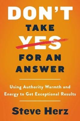 Don't Take Yes for an Answer: Using Authority, Warmth, and Energy to Get Exceptional Results by Herz, Steve