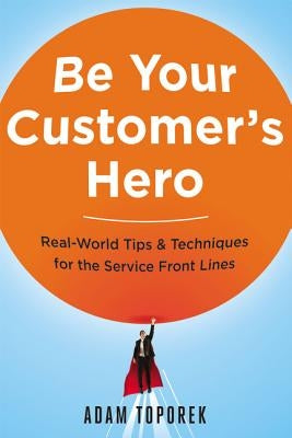 Be Your Customer's Hero: Real-World Tips and Techniques for the Service Front Lines by Toporek, Adam