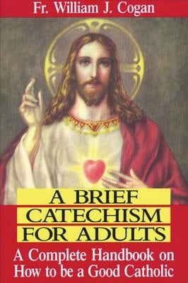 A Brief Catechism for Adults: A Complete Handbook on How to Be a Good Catholic by Cogan, William J.