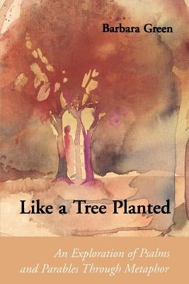 Like a Tree Planted: An Exploration of the Psalms and Parables Through Metaphor by Green, Barbara