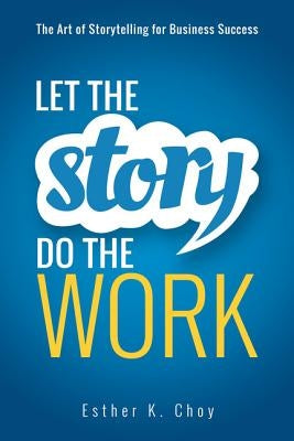 Let the Story Do the Work: The Art of Storytelling for Business Success by Choy, Esther