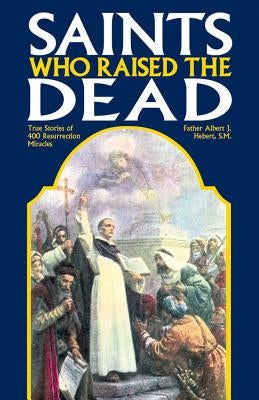 Saints Who Raised the Dead: True Stories of 400 Resurrection Miracles by Hebert, Fr Albert J.
