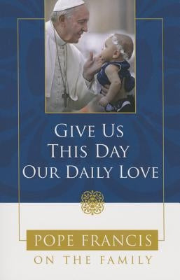 Give Us This Day, Our Daily Love: Pope Francis on the Family by Catholic Church