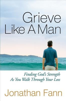 Grieve Like a Man: Finding God's Strength as You Walk Through Your Loss by Fann, Jonathan
